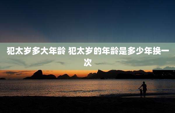犯太岁多大年龄 犯太岁的年龄是多少年换一次