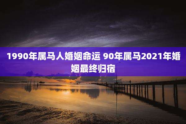 1990年属马人婚姻命运 90年属马2021年婚姻最终归宿