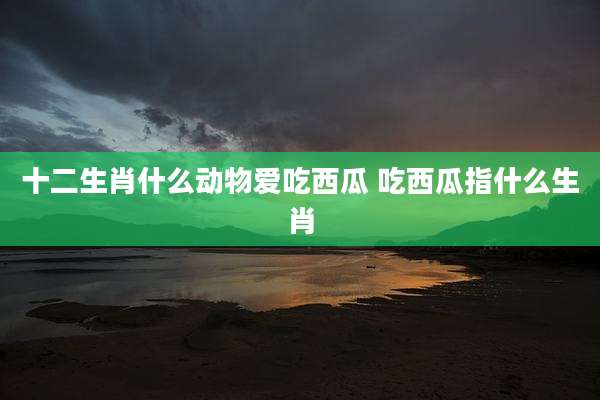 十二生肖什么动物爱吃西瓜 吃西瓜指什么生肖