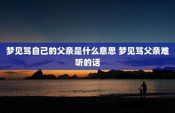 梦见骂自己的父亲是什么意思 梦见骂父亲难听的话