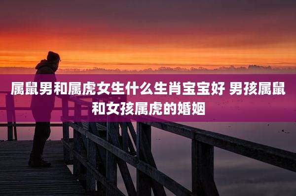 属鼠男和属虎女生什么生肖宝宝好 男孩属鼠和女孩属虎的婚姻