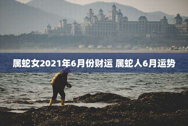 属蛇女2021年6月份财运 属蛇人6月运势