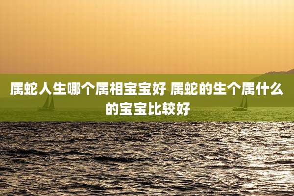 属蛇人生哪个属相宝宝好 属蛇的生个属什么的宝宝比较好
