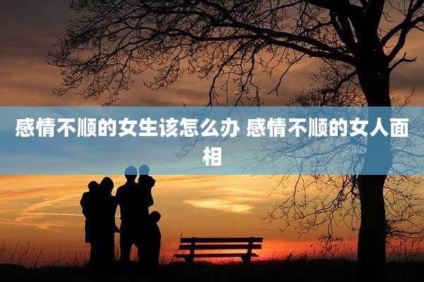 感情不顺的女生该怎么办 感情不顺的女人面相
