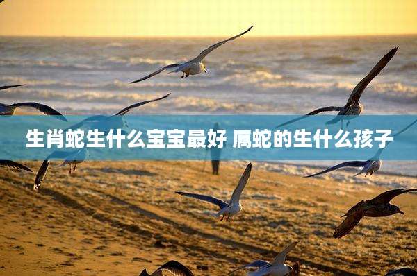 生肖蛇生什么宝宝最好 属蛇的生什么孩子