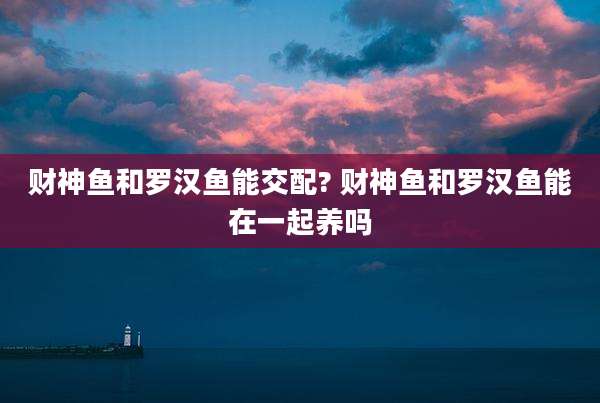 财神鱼和罗汉鱼能交配? 财神鱼和罗汉鱼能在一起养吗