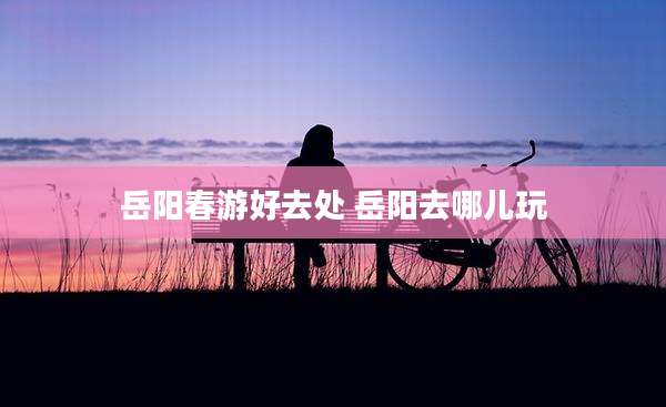 岳阳春游好去处 岳阳去哪儿玩