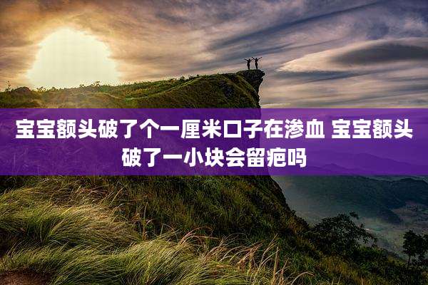 宝宝额头破了个一厘米口子在渗血 宝宝额头破了一小块会留疤吗