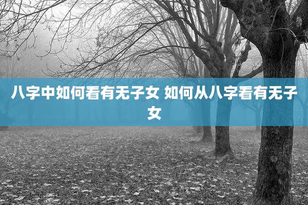 八字中如何看有无子女 如何从八字看有无子女