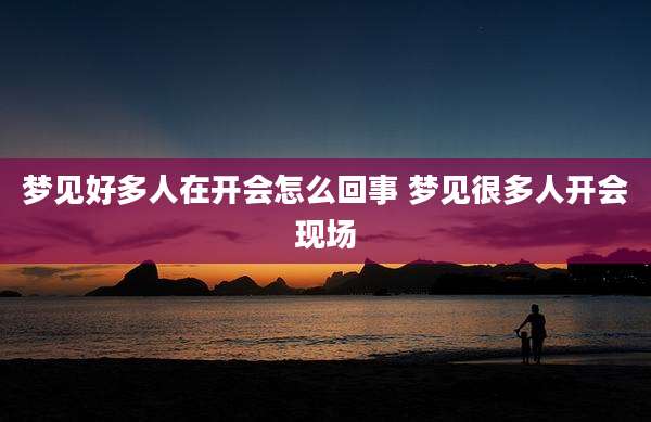 梦见好多人在开会怎么回事 梦见很多人开会现场