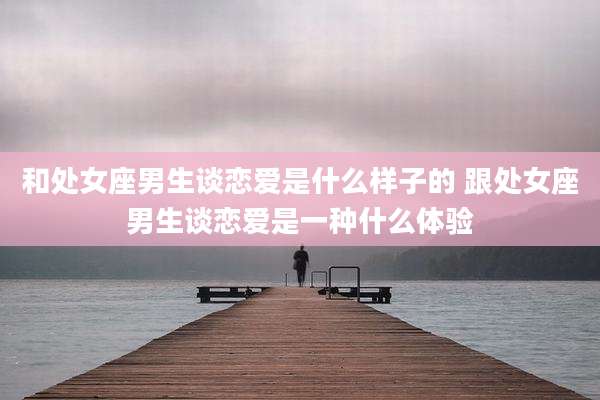 和处女座男生谈恋爱是什么样子的 跟处女座男生谈恋爱是一种什么体验