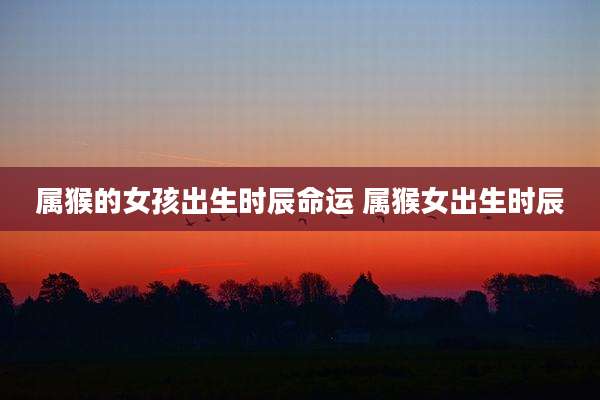 属猴的女孩出生时辰命运 属猴女出生时辰