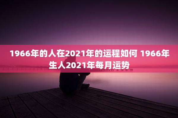 1966年的人在2021年的运程如何 1966年生人2021年每月运势