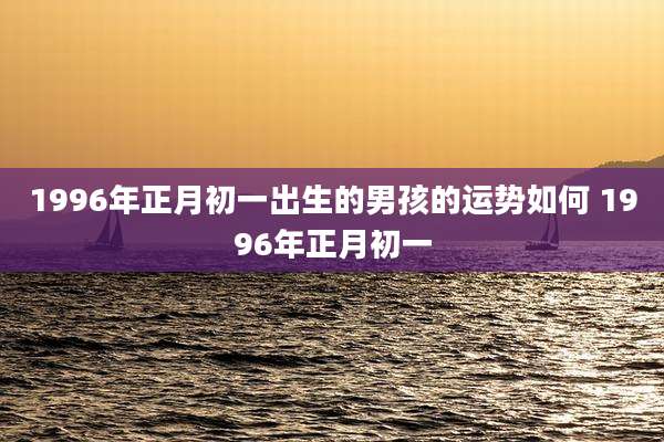 1996年正月初一出生的男孩的运势如何 1996年正月初一