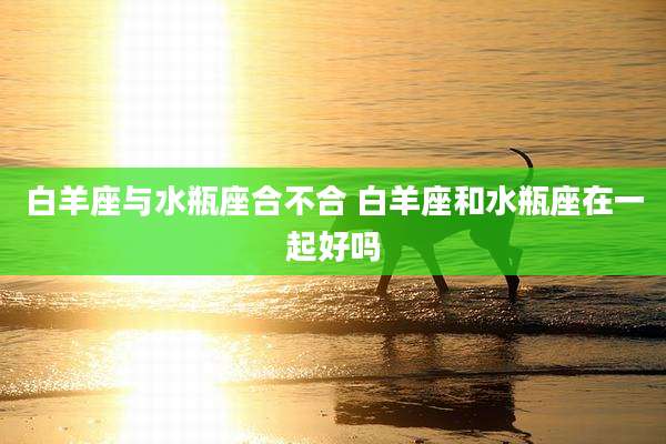 白羊座与水瓶座合不合 白羊座和水瓶座在一起好吗
