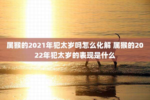 属猴的2021年犯太岁吗怎么化解 属猴的2022年犯太岁的表现是什么