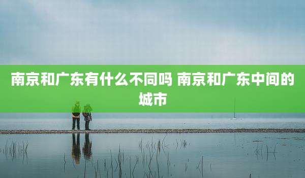 南京和广东有什么不同吗 南京和广东中间的城市