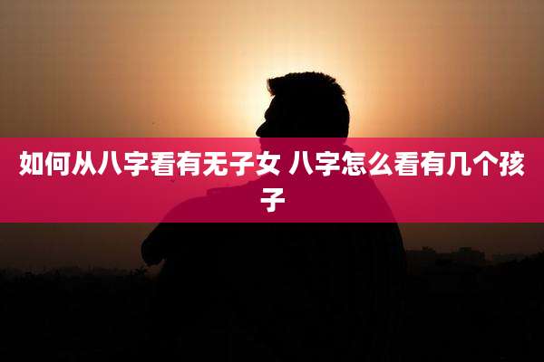 如何从八字看有无子女 八字怎么看有几个孩子