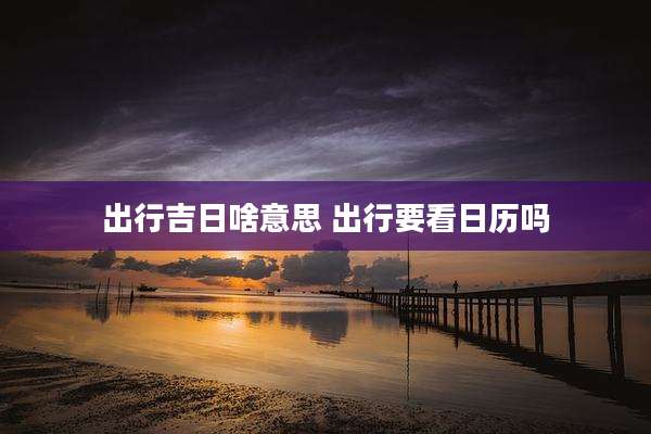 出行吉日啥意思 出行要看日历吗