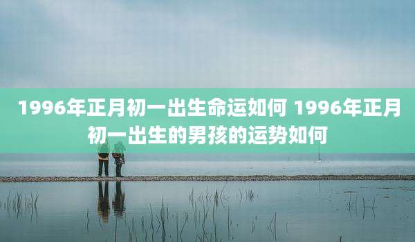 1996年正月初一出生命运如何 1996年正月初一出生的男孩的运势如何