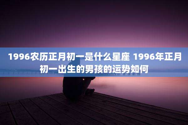 1996农历正月初一是什么星座 1996年正月初一出生的男孩的运势如何
