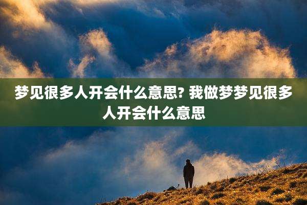 梦见很多人开会什么意思? 我做梦梦见很多人开会什么意思