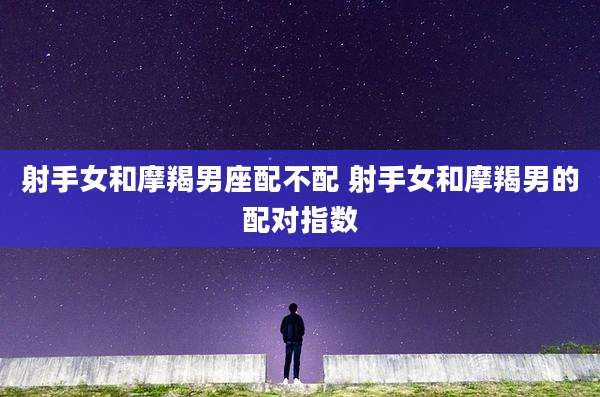 射手女和摩羯男座配不配 射手女和摩羯男的配对指数