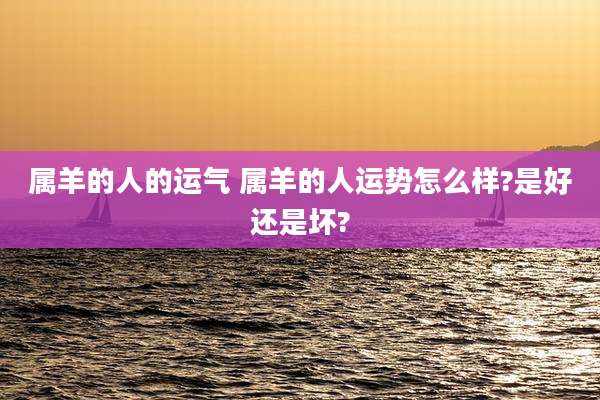 属羊的人的运气 属羊的人运势怎么样?是好还是坏?
