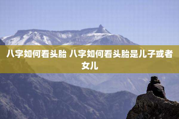 八字如何看头胎 八字如何看头胎是儿子或者女儿