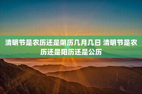 清明节是农历还是阴历几月几日 清明节是农历还是阳历还是公历