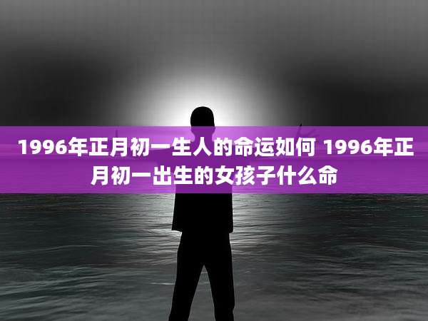 1996年正月初一生人的命运如何 1996年正月初一出生的女孩子什么命