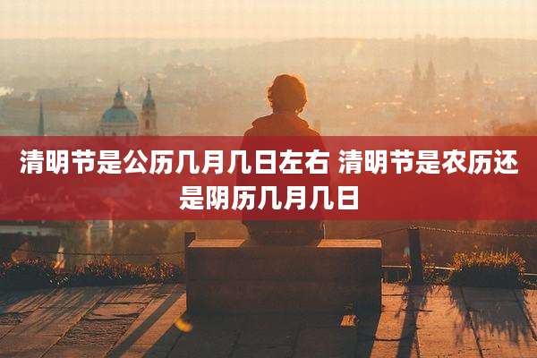 清明节是公历几月几日左右 清明节是农历还是阴历几月几日