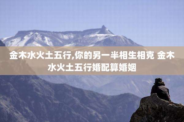 金木水火土五行,你的另一半相生相克 金木水火土五行婚配算婚姻