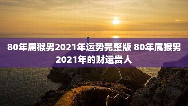 80年属猴男2021年运势完整版 80年属猴男2021年的财运贵人