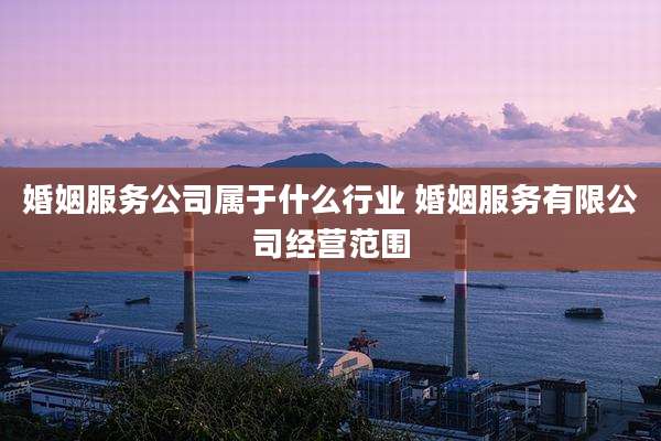 婚姻服务公司属于什么行业 婚姻服务有限公司经营范围