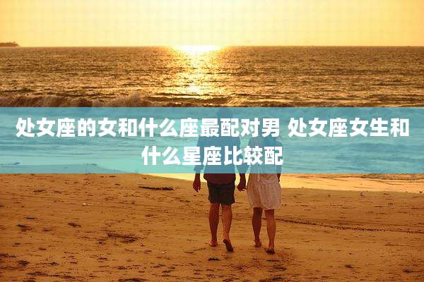 处女座的女和什么座最配对男 处女座女生和什么星座比较配