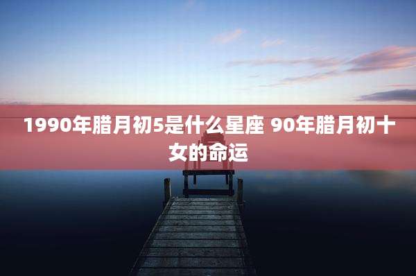 1990年腊月初5是什么星座 90年腊月初十女的命运
