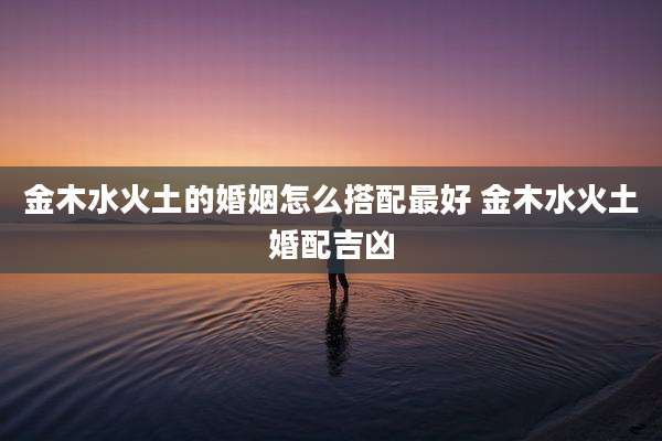金木水火土的婚姻怎么搭配最好 金木水火土婚配吉凶