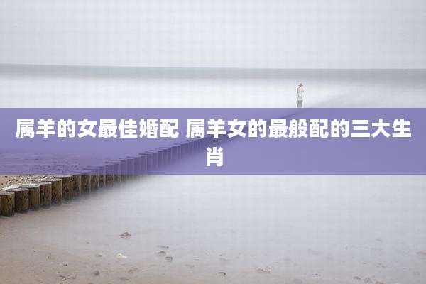 属羊的女最佳婚配 属羊女的最般配的三大生肖