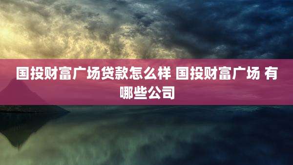 国投财富广场贷款怎么样 国投财富广场 有哪些公司