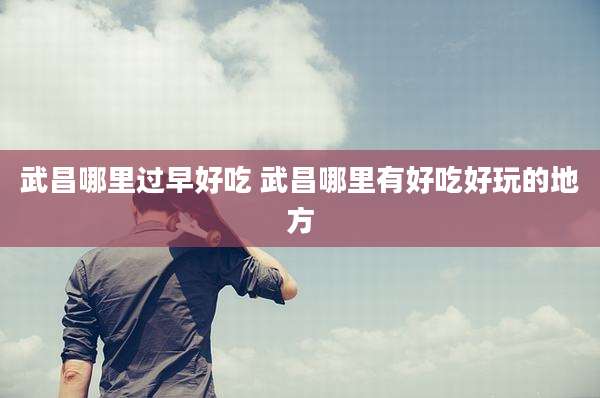 武昌哪里过早好吃 武昌哪里有好吃好玩的地方