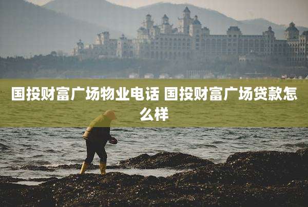 国投财富广场物业电话 国投财富广场贷款怎么样