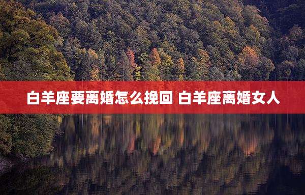 白羊座要离婚怎么挽回 白羊座离婚女人