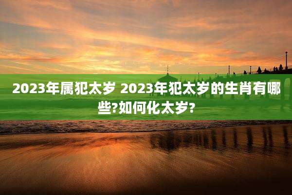 2023年属犯太岁 2023年犯太岁的生肖有哪些?如何化太岁?
