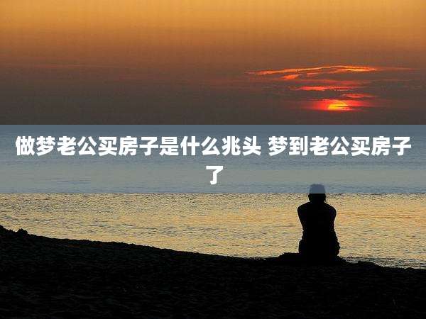 做梦老公买房子是什么兆头 梦到老公买房子了