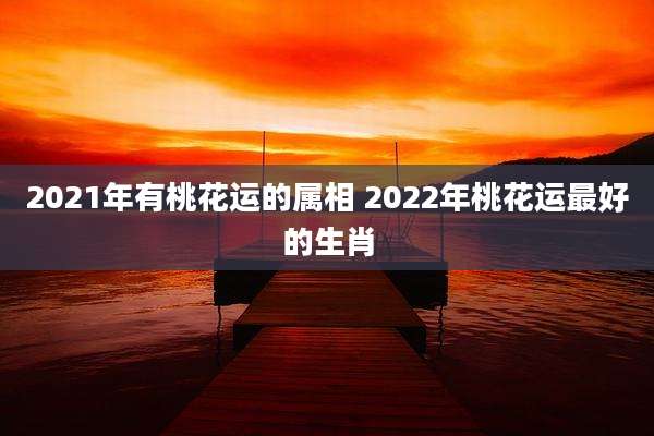 2021年有桃花运的属相 2022年桃花运最好的生肖