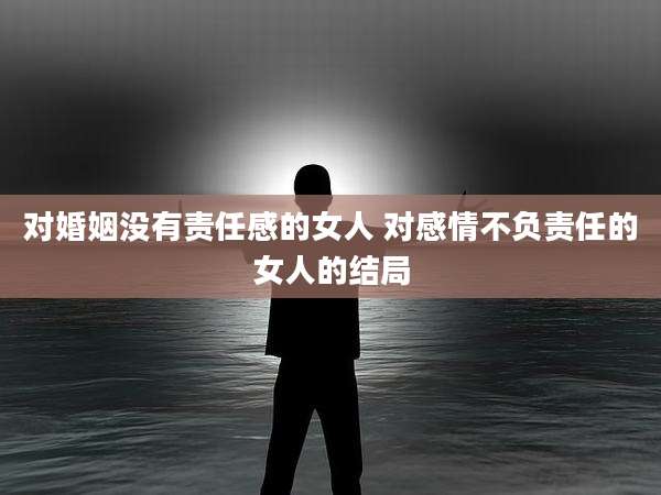 对婚姻没有责任感的女人 对感情不负责任的女人的结局