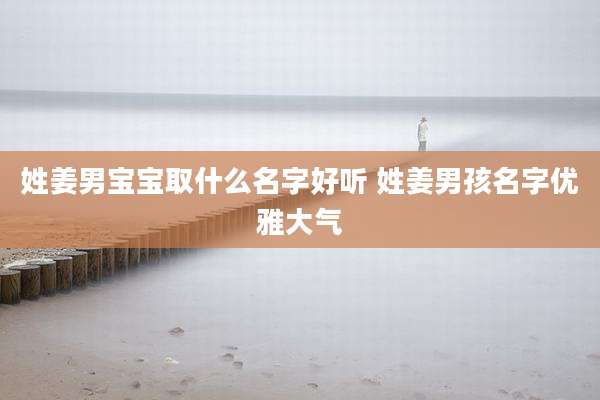 姓姜男宝宝取什么名字好听 姓姜男孩名字优雅大气