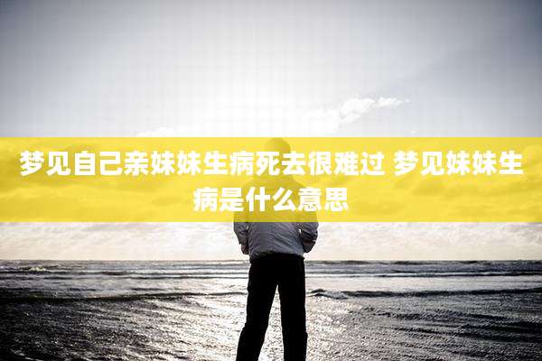 梦见自己亲妹妹生病死去很难过 梦见妹妹生病是什么意思
