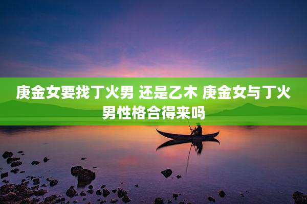庚金女要找丁火男 还是乙木 庚金女与丁火男性格合得来吗